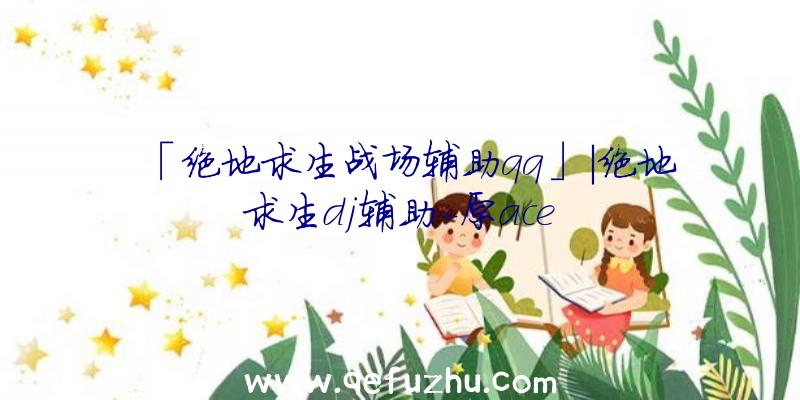 「绝地求生战场辅助qq」|绝地求生dj辅助-原ace